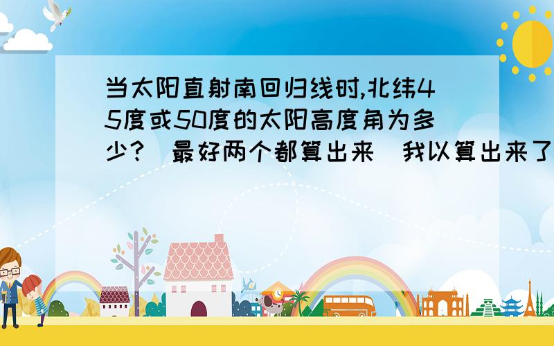 当太阳直射南回归线时,北纬45度或50度的太阳高度角为多少?（最好两个都算出来）我以算出来了