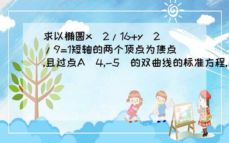 求以椭圆x^2/16+y^2/9=1短轴的两个顶点为焦点,且过点A(4,-5)的双曲线的标准方程.解析：椭圆短轴在Y轴,故双曲线焦点在Y轴,其焦点为F1(0,-3),F2(0,3),设方程为:y^2/m^2-x^2/n^2=1,m^2+n^2=9,n^2=9-m^2,y^2/m^2-x^2/(9