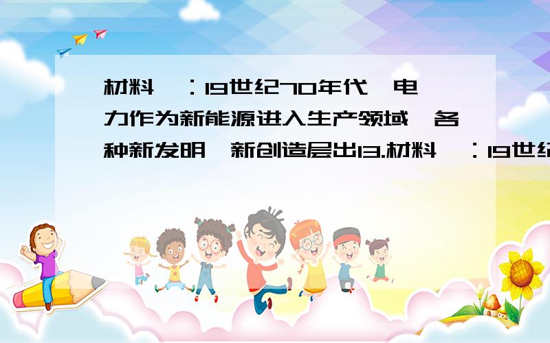 材料一：19世纪70年代,电力作为新能源进入生产领域,各种新发明、新创造层出13.材料一：19世纪70年代,电力作为新能源进入生产领域,各种新发明、新创造层出不穷.爱迪生发明了耐用的电灯泡