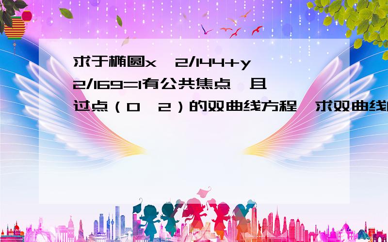 求于椭圆x^2/144+y^2/169=1有公共焦点,且过点（0,2）的双曲线方程,求双曲线的实轴长,焦距,离心率,渐近线方程