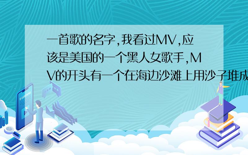 一首歌的名字,我看过MV,应该是美国的一个黑人女歌手,MV的开头有一个在海边沙滩上用沙子堆成的城堡.后来镜头从城堡的一个门钻进去了,又变成了另外一个场面,其他的想不起来了.求歌名!