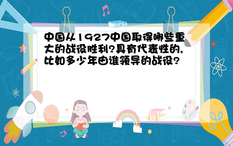 中国从1927中国取得哪些重大的战役胜利?具有代表性的,比如多少年由谁领导的战役?