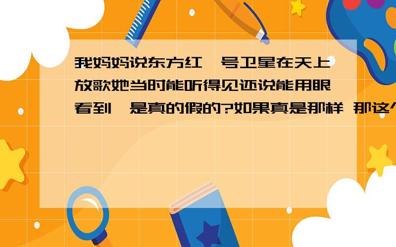 我妈妈说东方红一号卫星在天上放歌她当时能听得见还说能用眼看到,是真的假的?如果真是那样 那这个东方红飞的也太低了吧 我怀疑它飞出地球了没?还有 在太空中属于真空 真空是不能传播