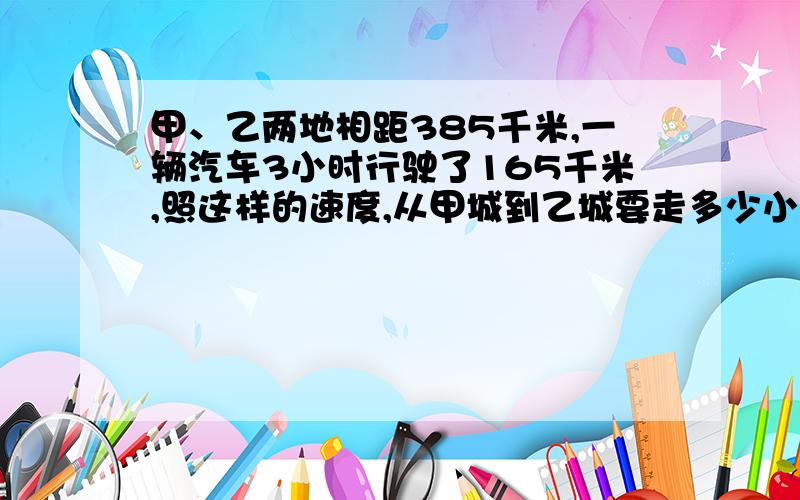 甲、乙两地相距385千米,一辆汽车3小时行驶了165千米,照这样的速度,从甲城到乙城要走多少小时?