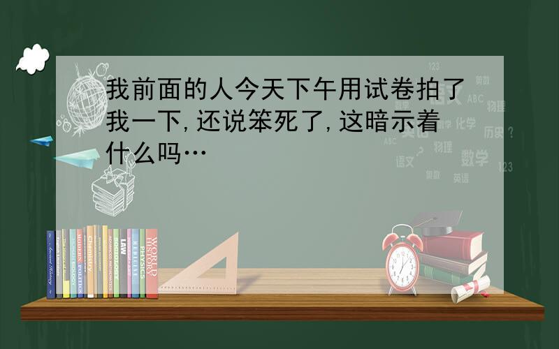 我前面的人今天下午用试卷拍了我一下,还说笨死了,这暗示着什么吗…