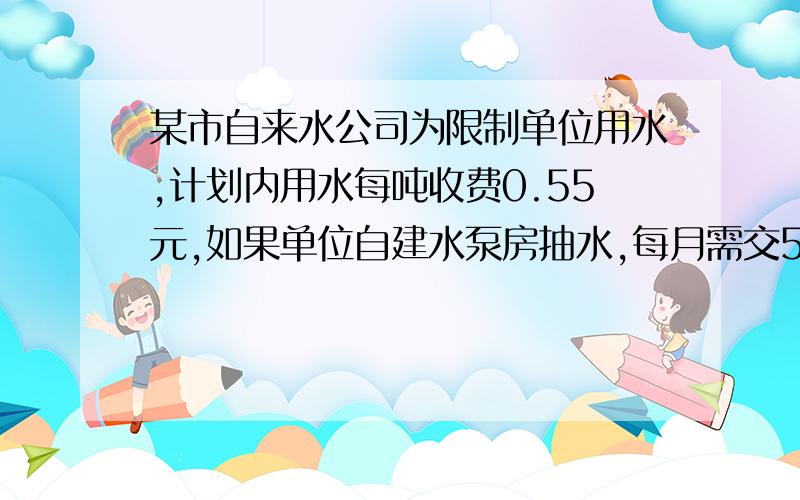 某市自来水公司为限制单位用水,计划内用水每吨收费0.55元,如果单位自建水泵房抽水,每月需交500元管理费,另外每月一吨水再交0,.28元,已知每抽一吨水成本0.07元,问该单位是用自来水公司的水