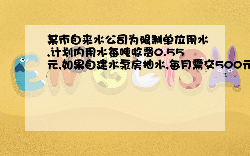 某市自来水公司为限制单位用水,计划内用水每吨收费0.55元,如果自建水泵房抽水,每月需交500元管理费,另外每月一吨水在交0.28元,已知每抽一吨水需成本0.07元,问该单位使用自来水公司的水合