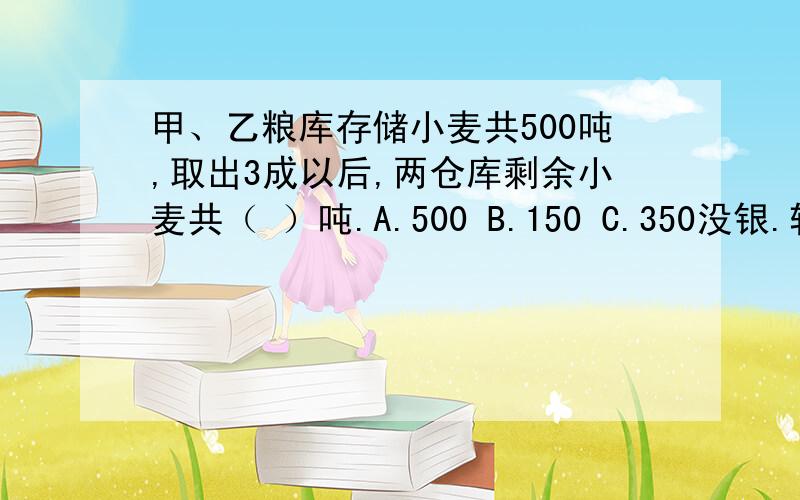 甲、乙粮库存储小麦共500吨,取出3成以后,两仓库剩余小麦共（ ）吨.A.500 B.150 C.350没银.转狂