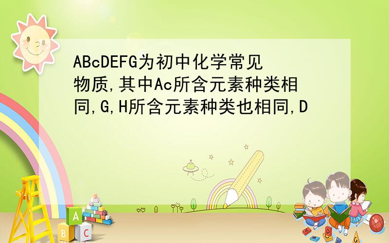 ABcDEFG为初中化学常见物质,其中Ac所含元素种类相同,G,H所含元素种类也相同,D