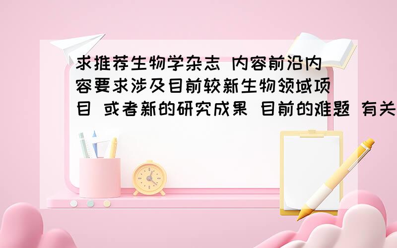 求推荐生物学杂志 内容前沿内容要求涉及目前较新生物领域项目 或者新的研究成果 目前的难题 有关将来发展预测 之类的都可