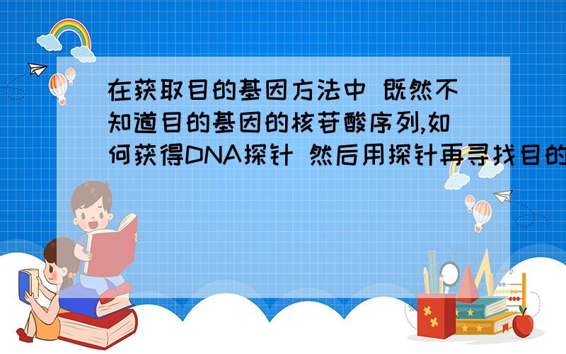 在获取目的基因方法中 既然不知道目的基因的核苷酸序列,如何获得DNA探针 然后用探针再寻找目的基因纠结好几天了 还有一个类似的问题 就是 既然已经可以做出探针 还在基因文库中获取目