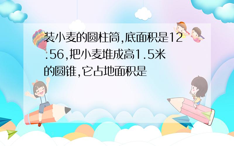 装小麦的圆柱筒,底面积是12.56,把小麦堆成高1.5米的圆锥,它占地面积是