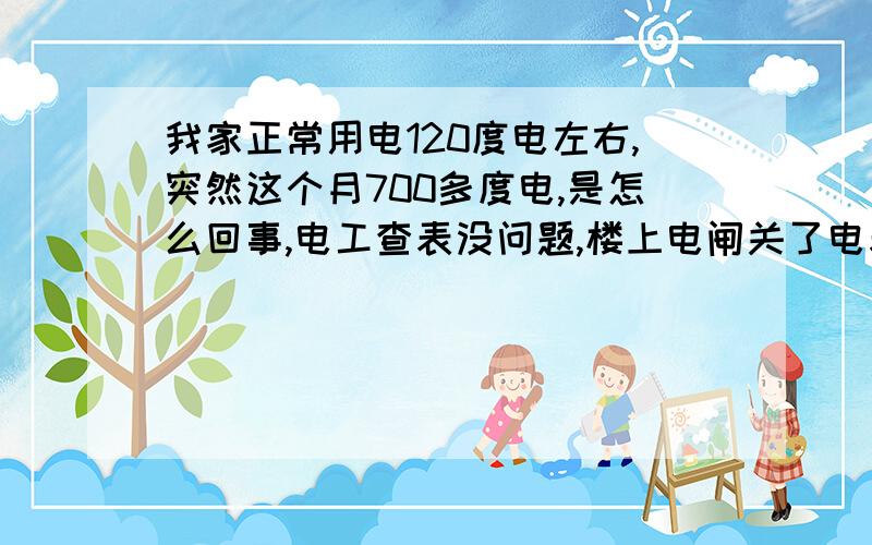 我家正常用电120度电左右,突然这个月700多度电,是怎么回事,电工查表没问题,楼上电闸关了电表就不走了