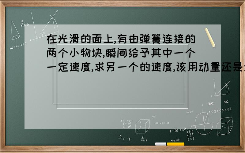 在光滑的面上,有由弹簧连接的两个小物块,瞬间给予其中一个一定速度,求另一个的速度,该用动量还是动能?为什么?