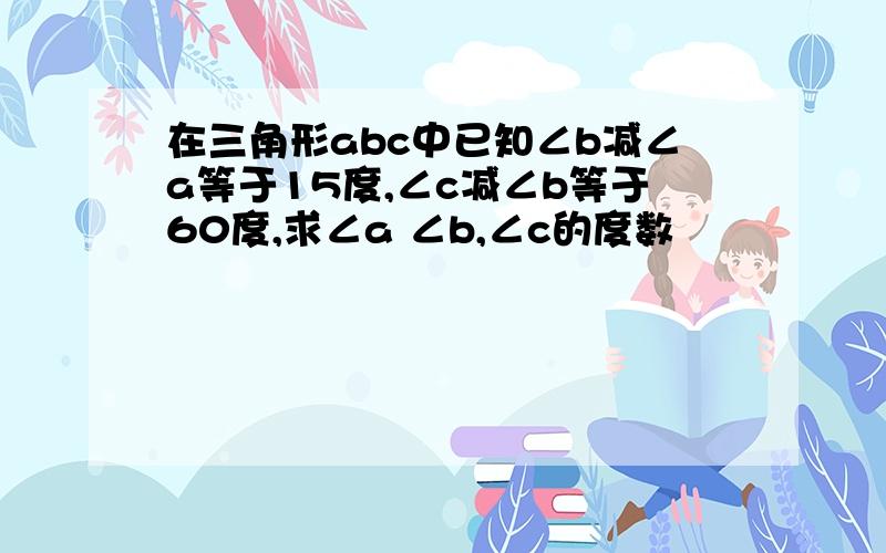 在三角形abc中已知∠b减∠a等于15度,∠c减∠b等于60度,求∠a ∠b,∠c的度数