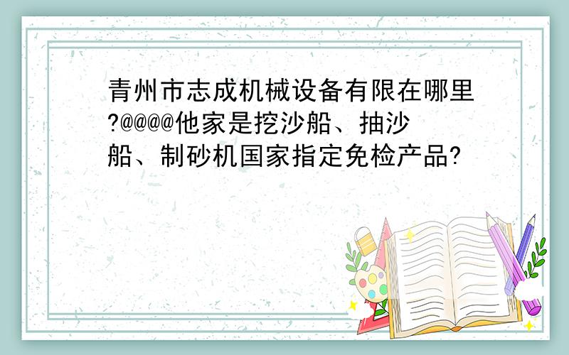 青州市志成机械设备有限在哪里?@@@@他家是挖沙船、抽沙船、制砂机国家指定免检产品?