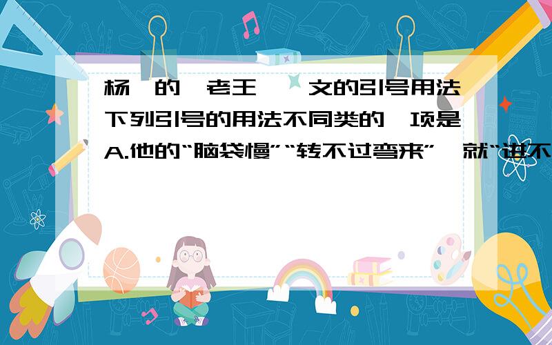 杨绛的《老王》一文的引号用法下列引号的用法不同类的一项是A.他的“脑袋慢”“转不过弯来”,就“进不去”了B.老王只有一只眼,另一只是“田螺眼”,瞎的C.“文化到革命”默存不知怎么