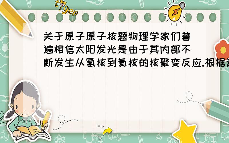 关于原子原子核题物理学家们普遍相信太阳发光是由于其内部不断发生从氢核到氦核的核聚变反应.根据这一理论,在太阳内部4个氢核(即质子)转化成一个氦核( )和两个正电子( )及两个神秘的