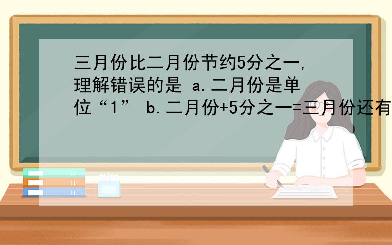 三月份比二月份节约5分之一,理解错误的是 a.二月份是单位“1” b.二月份+5分之一=三月份还有c.节约占二月份的5分之一