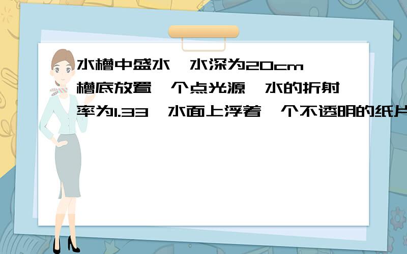 水槽中盛水,水深为20cm,槽底放置一个点光源,水的折射率为1.33,水面上浮着一个不透明的纸片,使人无论从哪个角度都看不到光,计算这张纸片的最小面积应该是多少?形状应该怎样?