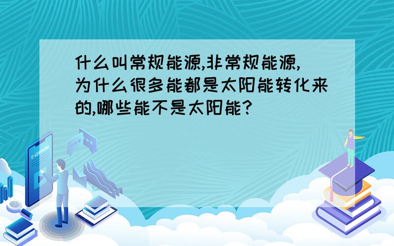 什么叫常规能源,非常规能源,为什么很多能都是太阳能转化来的,哪些能不是太阳能?