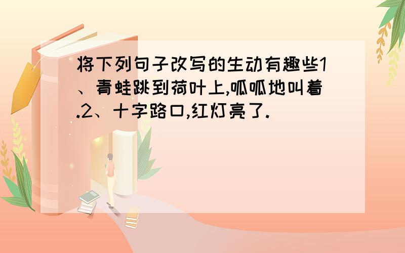 将下列句子改写的生动有趣些1、青蛙跳到荷叶上,呱呱地叫着.2、十字路口,红灯亮了.