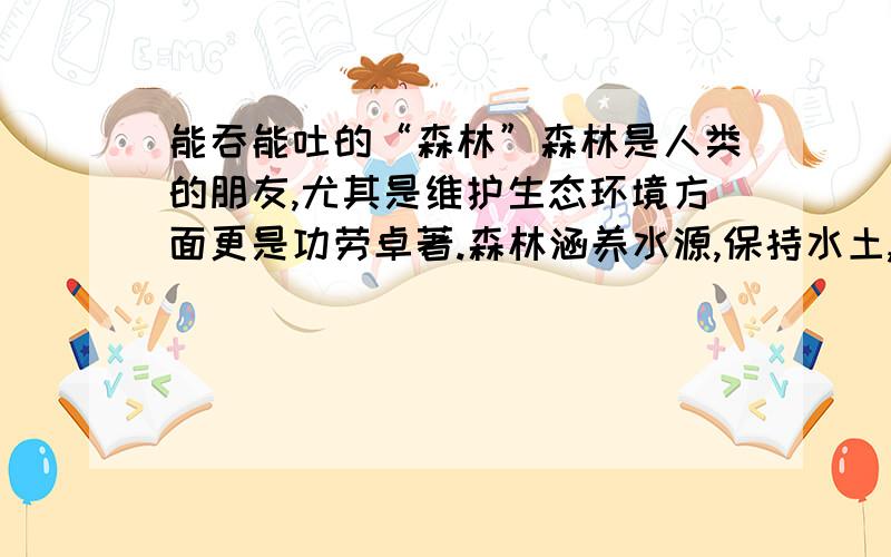 能吞能吐的“森林”森林是人类的朋友,尤其是维护生态环境方面更是功劳卓著.森林涵养水源,保持水土,防止水旱灾害的作用非常大.据专家测算,一片10万亩面积的森林,相当于一个200万立方米