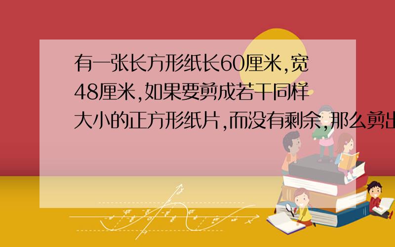 有一张长方形纸长60厘米,宽48厘米,如果要剪成若干同样大小的正方形纸片,而没有剩余,那么剪出的小正方形的边长最大是几厘米、至少可以剪成多少个正方形?