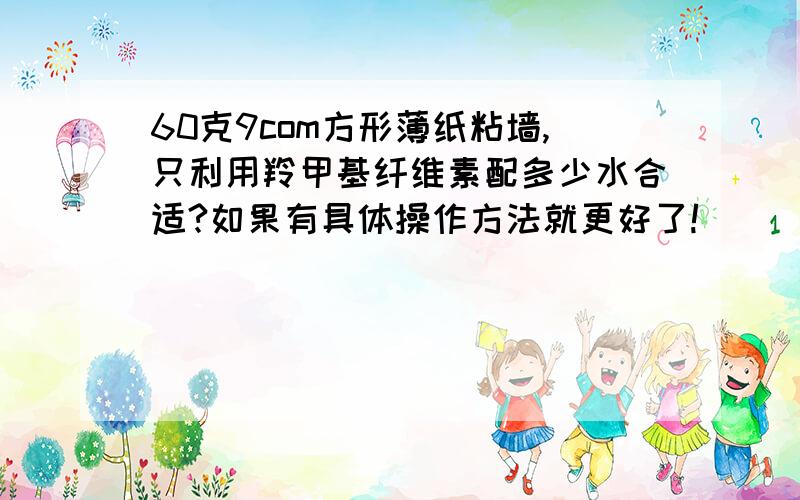 60克9com方形薄纸粘墙,只利用羚甲基纤维素配多少水合适?如果有具体操作方法就更好了!