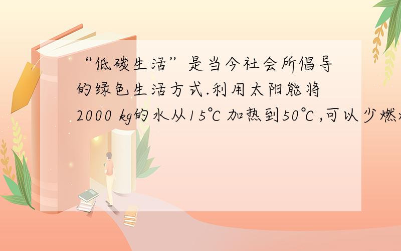 “低碳生活”是当今社会所倡导的绿色生活方式.利用太阳能将2000 kg的水从15℃加热到50℃,可以少燃烧多少