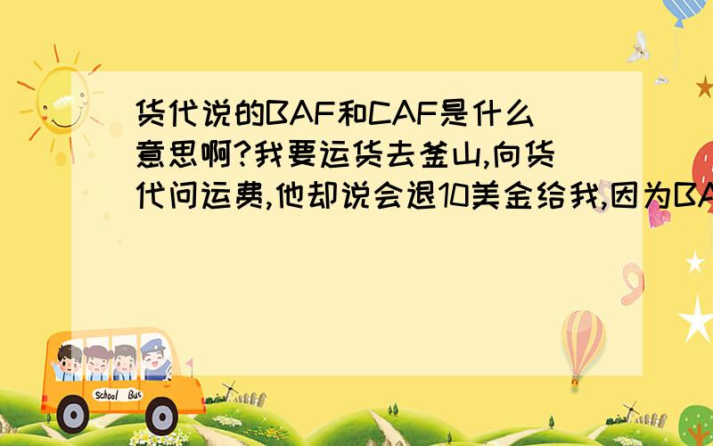 货代说的BAF和CAF是什么意思啊?我要运货去釜山,向货代问运费,他却说会退10美金给我,因为BAF CAF,去日本和韩国的都这么做,这是为什么呢?