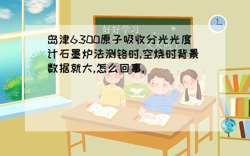 岛津6300原子吸收分光光度计石墨炉法测铬时,空烧时背景数据就大,怎么回事,