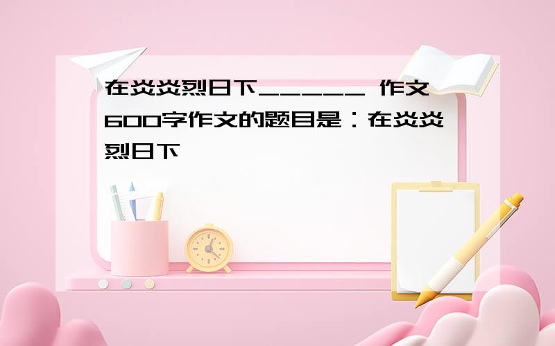 在炎炎烈日下_____ 作文600字作文的题目是：在炎炎烈日下×××