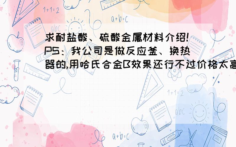 求耐盐酸、硫酸金属材料介绍!PS：我公司是做反应釜、换热器的,用哈氏合金B效果还行不过价格太高了.