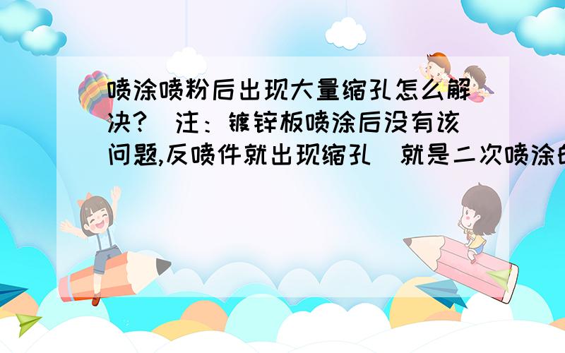 喷涂喷粉后出现大量缩孔怎么解决?（注：镀锌板喷涂后没有该问题,反喷件就出现缩孔）就是二次喷涂的工件出现缩孔,第一次喷涂的没有,请专业人士解答,