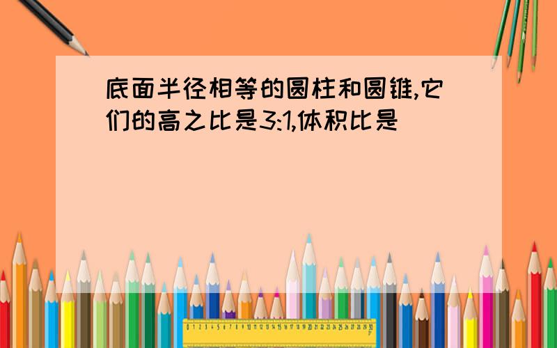 底面半径相等的圆柱和圆锥,它们的高之比是3:1,体积比是（ ）