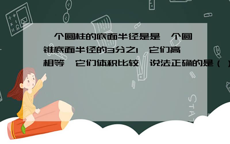 一个圆柱的底面半径是是一个圆锥底面半径的3分之1,它们高相等,它们体积比较,说法正确的是（）1.圆柱的体积是圆锥的3分之12.圆柱的体积是圆锥的3倍3.它们的体积相等4.圆柱的体积是圆锥的