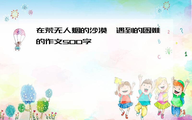 在荒无人烟的沙漠,遇到的困难的作文500字