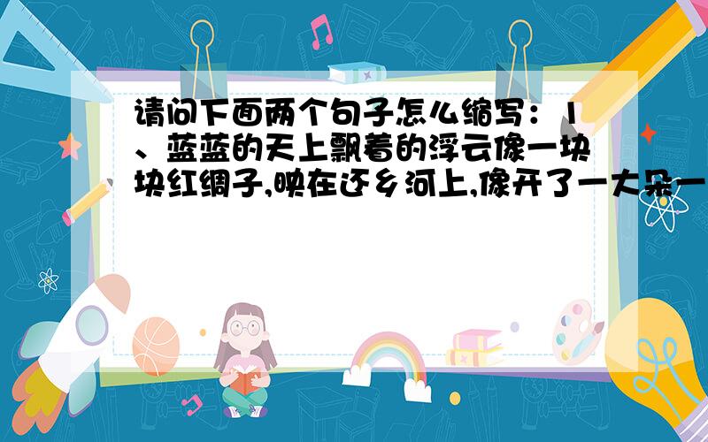 请问下面两个句子怎么缩写：1、蓝蓝的天上飘着的浮云像一块块红绸子,映在还乡河上,像开了一大朵一大朵鸡冠花.这句子是缩写成：浮云像红绸子,像鸡冠花.还是所写成：浮云映在还乡河上.