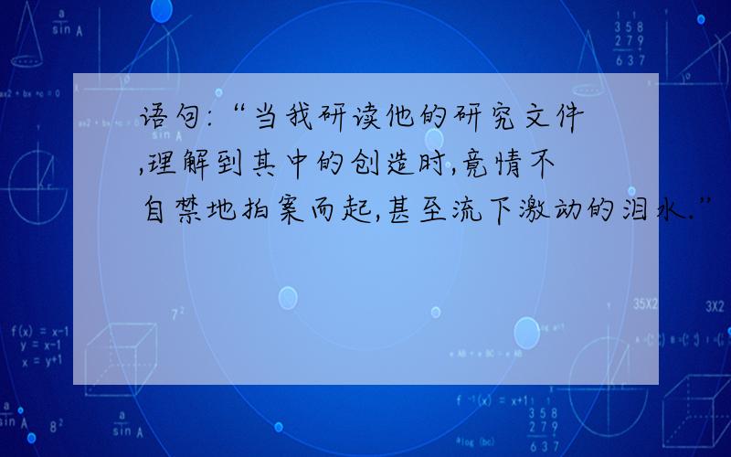 语句:“当我研读他的研究文件,理解到其中的创造时,竟情不自禁地拍案而起,甚至流下激动的泪水.” ...语句:“当我研读他的研究文件,理解到其中的创造时,竟情不自禁地拍案而起,甚至流下激