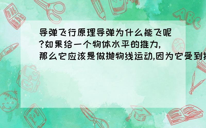 导弹飞行原理导弹为什么能飞呢?如果给一个物体水平的推力,那么它应该是做抛物线运动,因为它受到推力和阻力的同时还受到地球引力.但导弹为什么能平着飞?它又没有机翼提供升力（除了