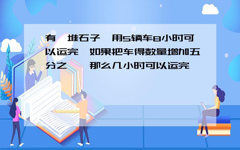 有一堆石子,用5辆车8小时可以运完,如果把车得数量增加五分之一,那么几小时可以运完