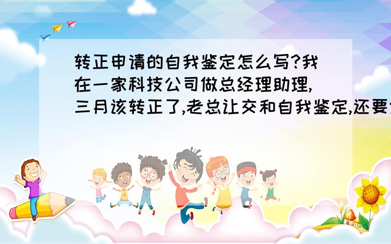 转正申请的自我鉴定怎么写?我在一家科技公司做总经理助理,三月该转正了,老总让交和自我鉴定,还要分四个方面写,来公司学到什么!对本职过有什么认识.自己有什么不足和优势,还有打算下