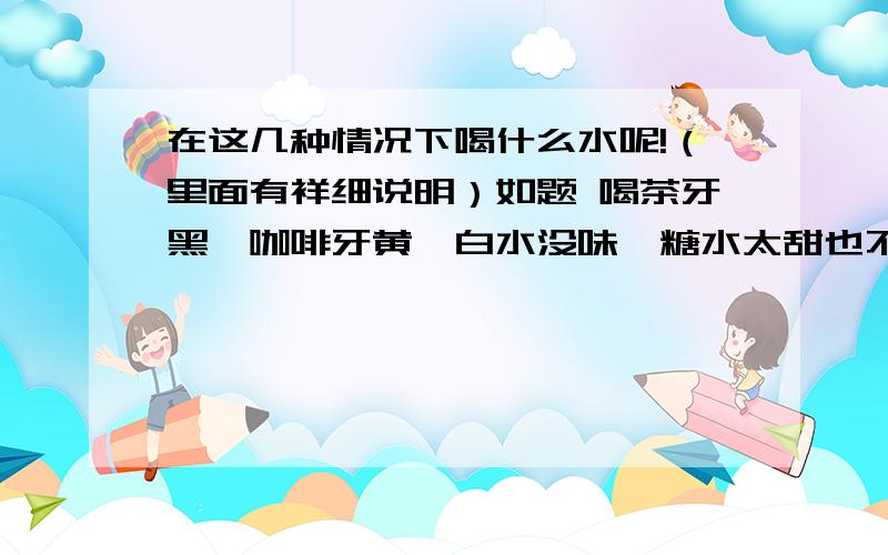 在这几种情况下喝什么水呢!（里面有祥细说明）如题 喝茶牙黑,咖啡牙黄,白水没味,糖水太甜也不喜欢喝,牛奶酸奶或果汁饮料（没那个经济条件）,不能经常喝!现在该喝什么才能保证每天身