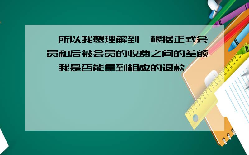 '所以我想理解到,根据正式会员和后被会员的收费之间的差额,我是否能拿到相应的退款