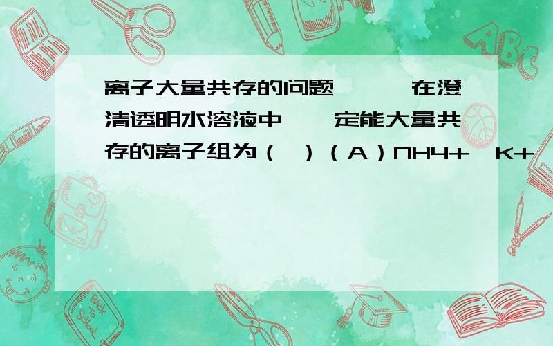 离子大量共存的问题》》》在澄清透明水溶液中,一定能大量共存的离子组为（ ）（A）NH4+,K+,SiO3(2-),SO4(2-)（B）K+,Ba2+,Cl-,HCO3-（C）Al3+,Na+,HCO3-,NO3-（D）NH4+,Fe3+,SO4(2-),I-