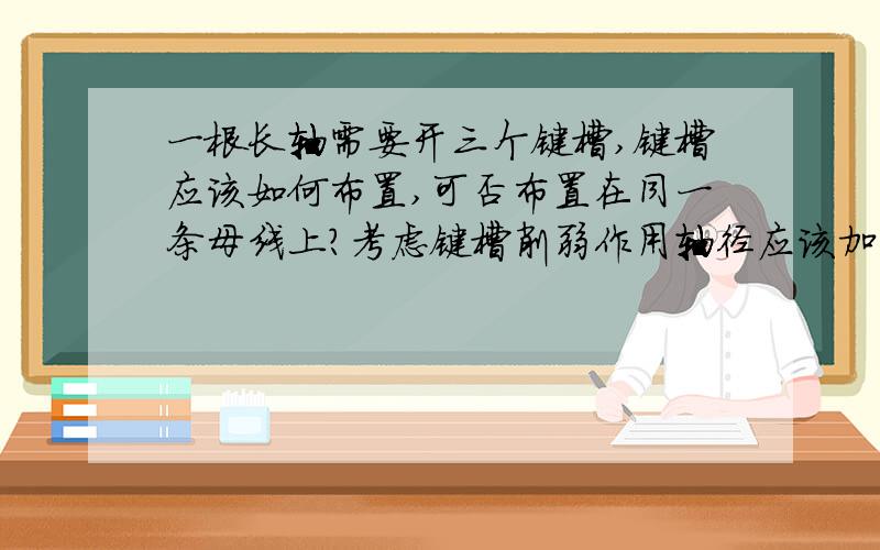 一根长轴需要开三个键槽,键槽应该如何布置,可否布置在同一条母线上?考虑键槽削弱作用轴径应该加大多少?