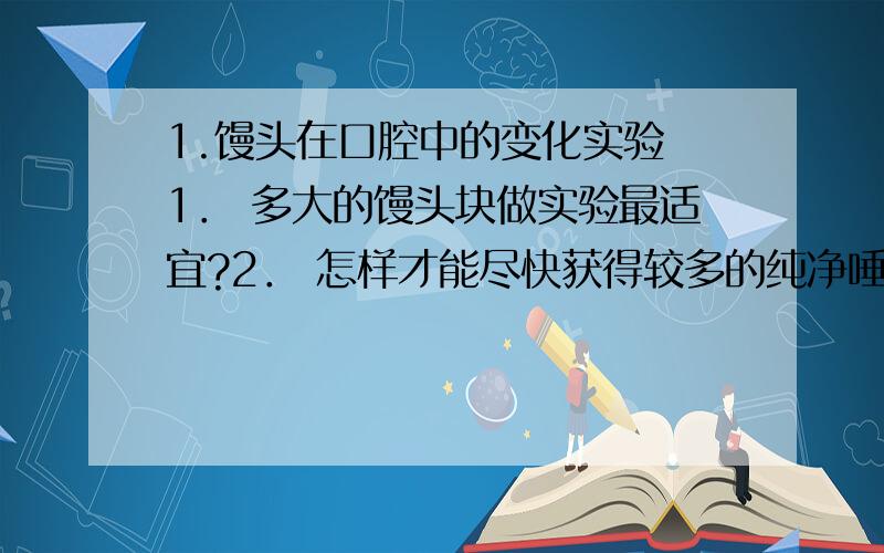 1.馒头在口腔中的变化实验 1． 多大的馒头块做实验最适宜?2． 怎样才能尽快获得较多的纯净唾液?3． 实验装置在37℃左右的温水中保持多长时间最适宜4.牙齿,舌和唾液的作用,有什么区别和