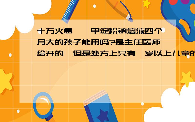 十万火急,羧甲淀粉钠溶液四个月大的孩子能用吗?是主任医师给开的,但是处方上只有一岁以上儿童的服用量.