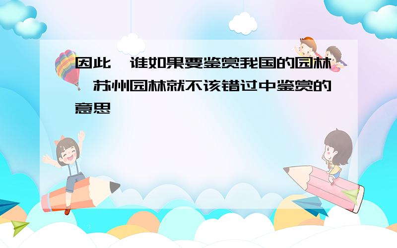 因此,谁如果要鉴赏我国的园林,苏州园林就不该错过中鉴赏的意思